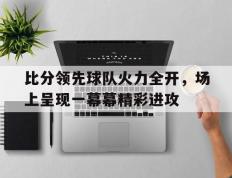 开云体育官网-比分领先球队火力全开，场上呈现一幕幕精彩进攻的简单介绍